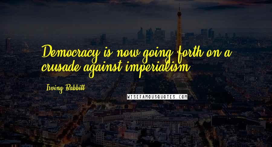 Irving Babbitt Quotes: Democracy is now going forth on a crusade against imperialism.