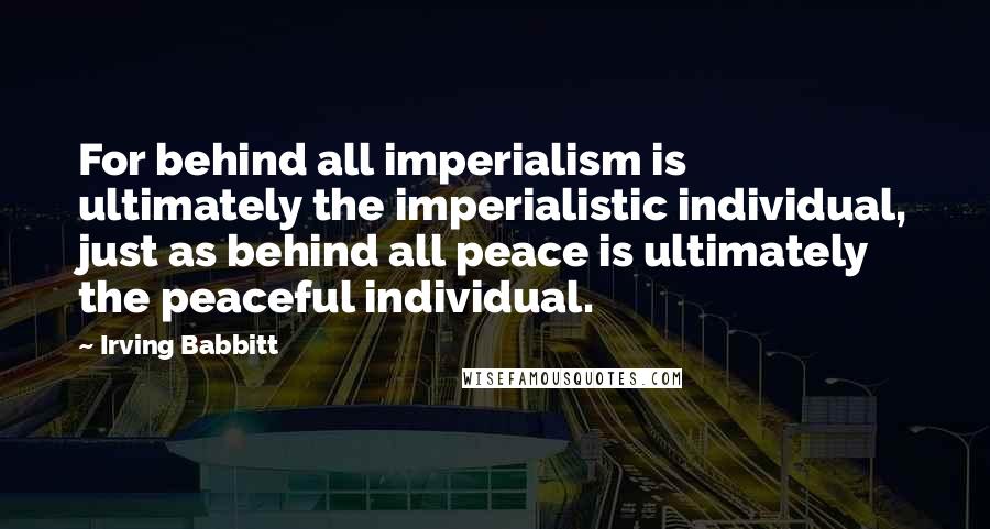 Irving Babbitt Quotes: For behind all imperialism is ultimately the imperialistic individual, just as behind all peace is ultimately the peaceful individual.