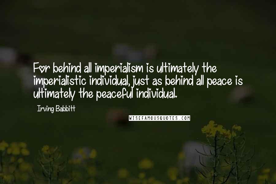 Irving Babbitt Quotes: For behind all imperialism is ultimately the imperialistic individual, just as behind all peace is ultimately the peaceful individual.