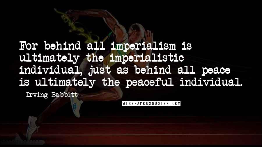 Irving Babbitt Quotes: For behind all imperialism is ultimately the imperialistic individual, just as behind all peace is ultimately the peaceful individual.