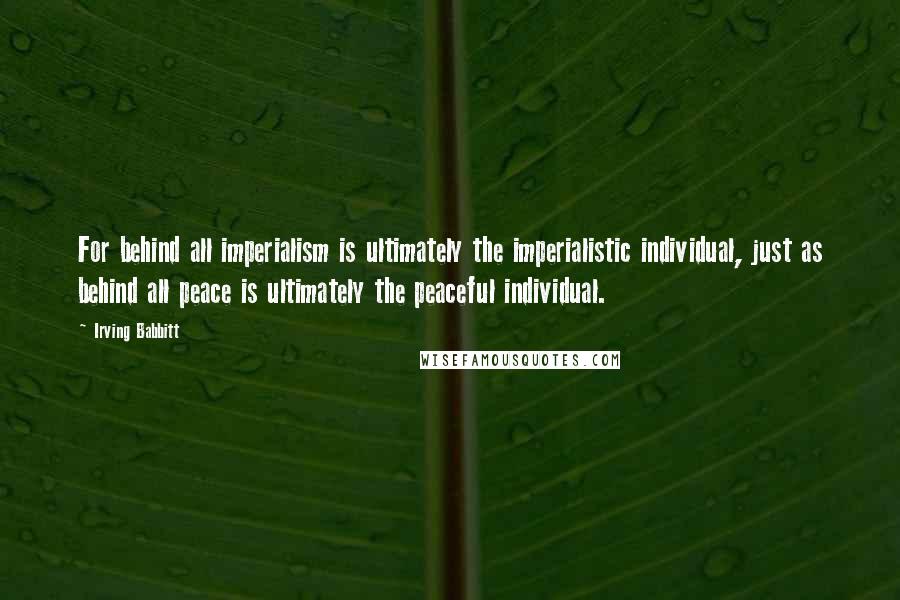 Irving Babbitt Quotes: For behind all imperialism is ultimately the imperialistic individual, just as behind all peace is ultimately the peaceful individual.