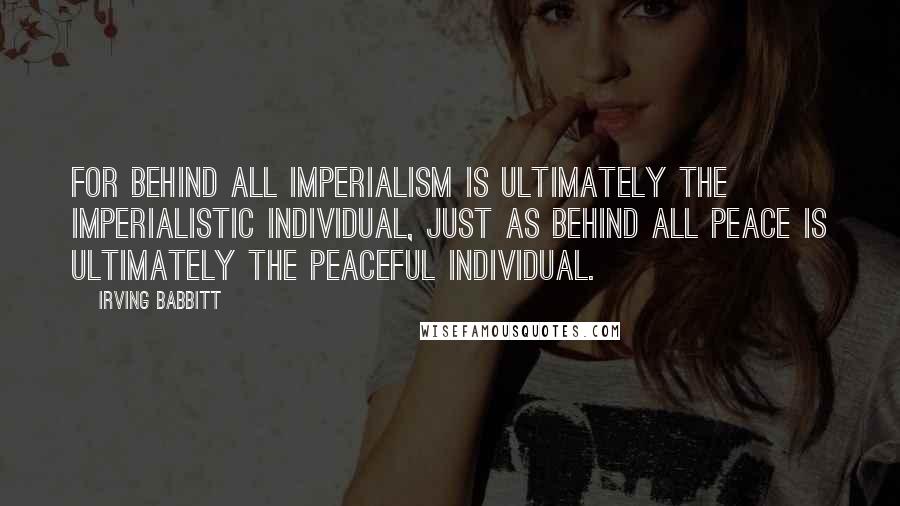 Irving Babbitt Quotes: For behind all imperialism is ultimately the imperialistic individual, just as behind all peace is ultimately the peaceful individual.