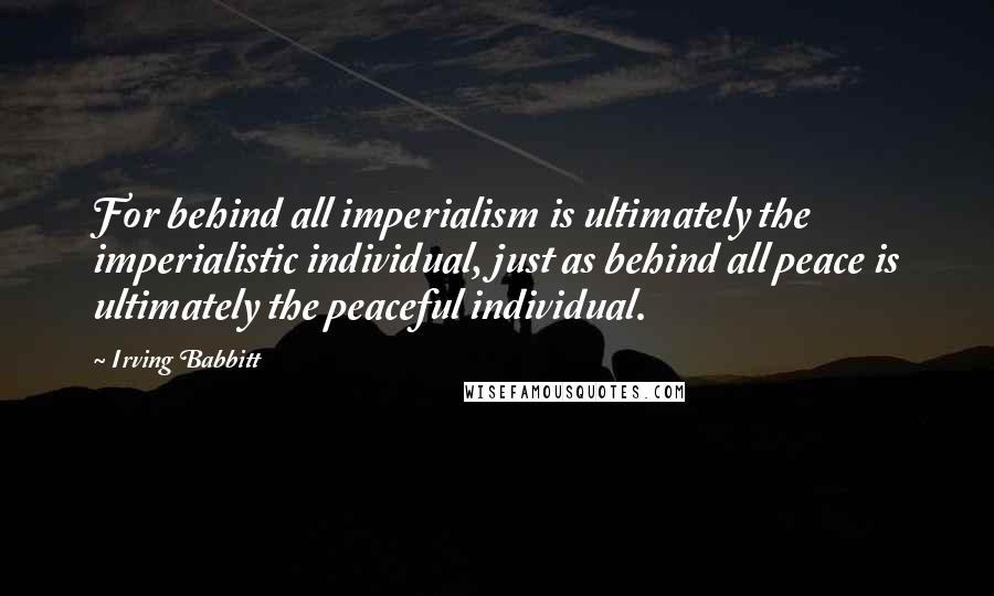 Irving Babbitt Quotes: For behind all imperialism is ultimately the imperialistic individual, just as behind all peace is ultimately the peaceful individual.