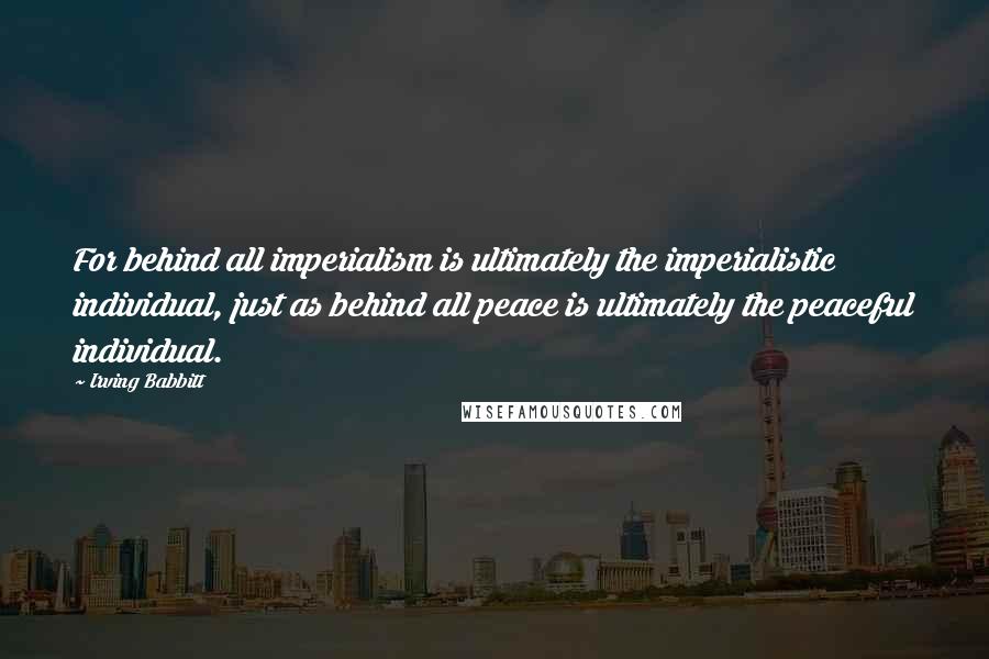 Irving Babbitt Quotes: For behind all imperialism is ultimately the imperialistic individual, just as behind all peace is ultimately the peaceful individual.