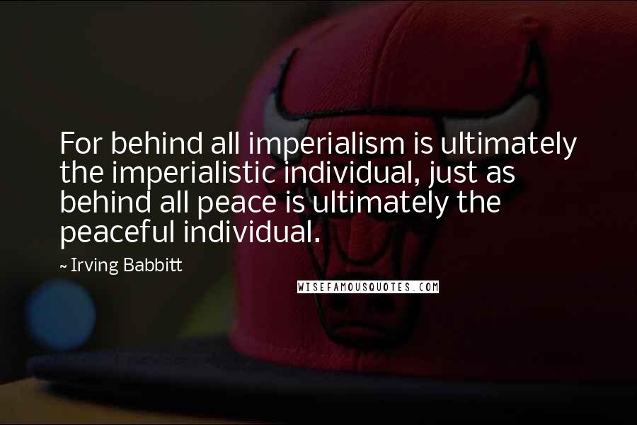 Irving Babbitt Quotes: For behind all imperialism is ultimately the imperialistic individual, just as behind all peace is ultimately the peaceful individual.