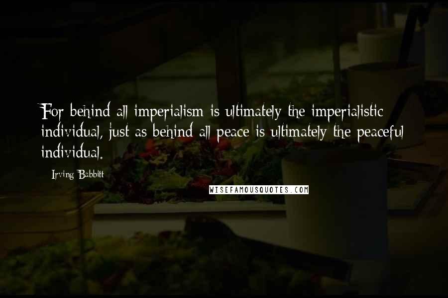 Irving Babbitt Quotes: For behind all imperialism is ultimately the imperialistic individual, just as behind all peace is ultimately the peaceful individual.