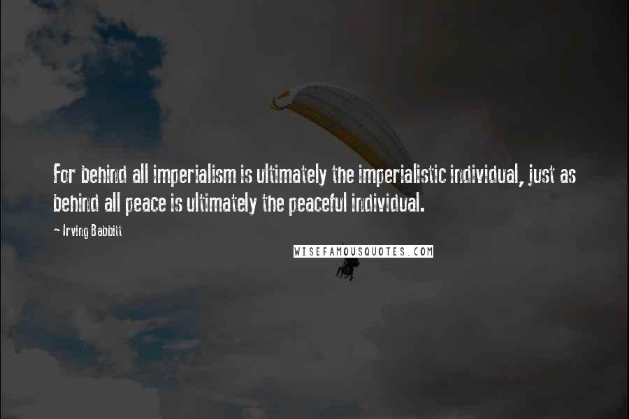 Irving Babbitt Quotes: For behind all imperialism is ultimately the imperialistic individual, just as behind all peace is ultimately the peaceful individual.