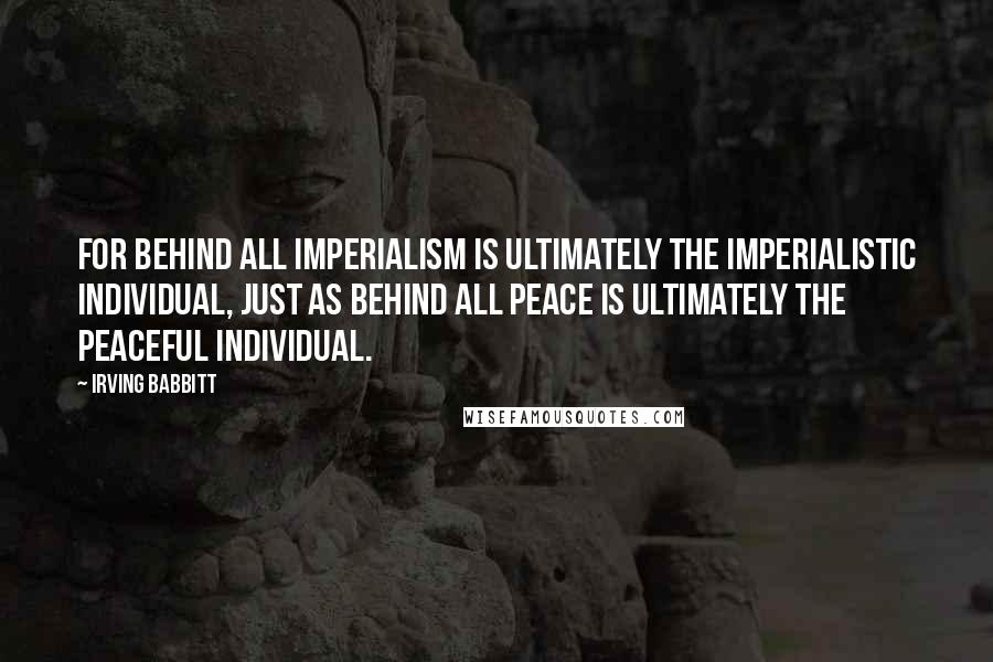 Irving Babbitt Quotes: For behind all imperialism is ultimately the imperialistic individual, just as behind all peace is ultimately the peaceful individual.