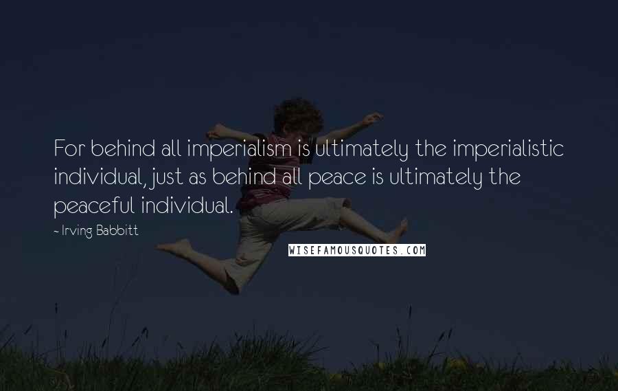 Irving Babbitt Quotes: For behind all imperialism is ultimately the imperialistic individual, just as behind all peace is ultimately the peaceful individual.