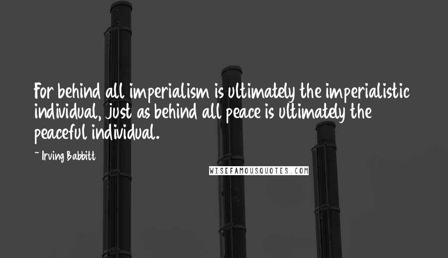Irving Babbitt Quotes: For behind all imperialism is ultimately the imperialistic individual, just as behind all peace is ultimately the peaceful individual.