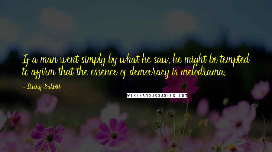 Irving Babbitt Quotes: If a man went simply by what he saw, he might be tempted to affirm that the essence of democracy is melodrama.