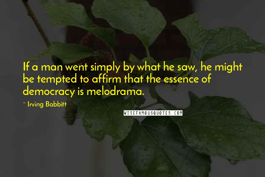 Irving Babbitt Quotes: If a man went simply by what he saw, he might be tempted to affirm that the essence of democracy is melodrama.