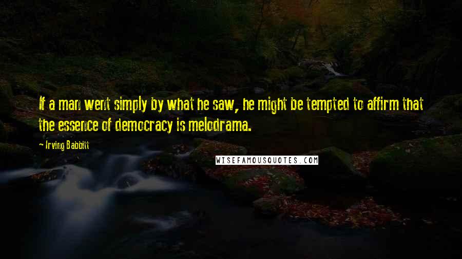 Irving Babbitt Quotes: If a man went simply by what he saw, he might be tempted to affirm that the essence of democracy is melodrama.