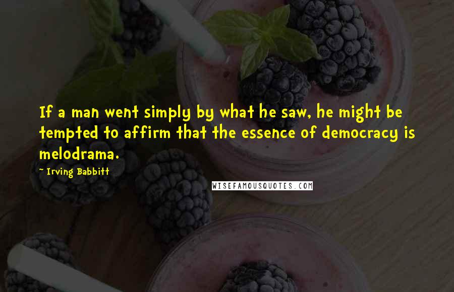 Irving Babbitt Quotes: If a man went simply by what he saw, he might be tempted to affirm that the essence of democracy is melodrama.
