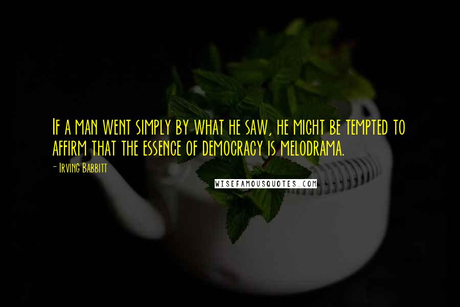 Irving Babbitt Quotes: If a man went simply by what he saw, he might be tempted to affirm that the essence of democracy is melodrama.