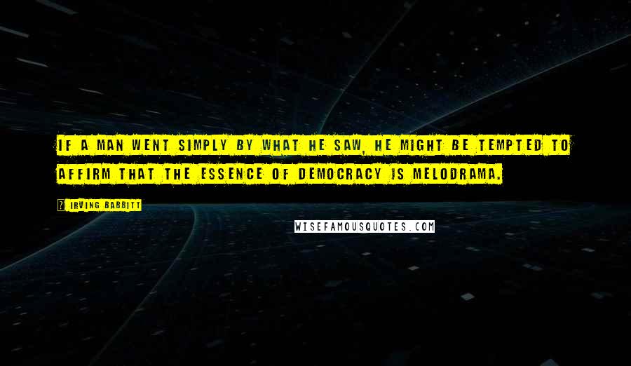 Irving Babbitt Quotes: If a man went simply by what he saw, he might be tempted to affirm that the essence of democracy is melodrama.