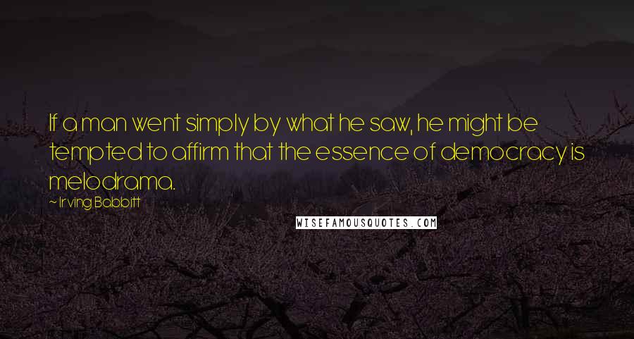 Irving Babbitt Quotes: If a man went simply by what he saw, he might be tempted to affirm that the essence of democracy is melodrama.