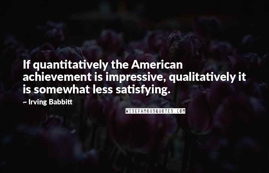 Irving Babbitt Quotes: If quantitatively the American achievement is impressive, qualitatively it is somewhat less satisfying.