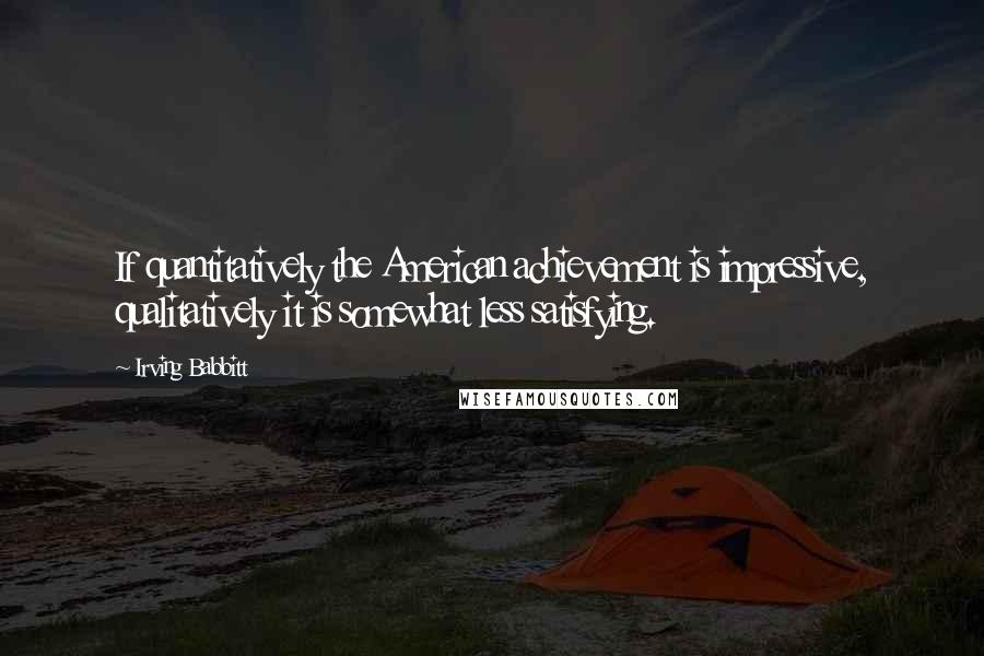 Irving Babbitt Quotes: If quantitatively the American achievement is impressive, qualitatively it is somewhat less satisfying.