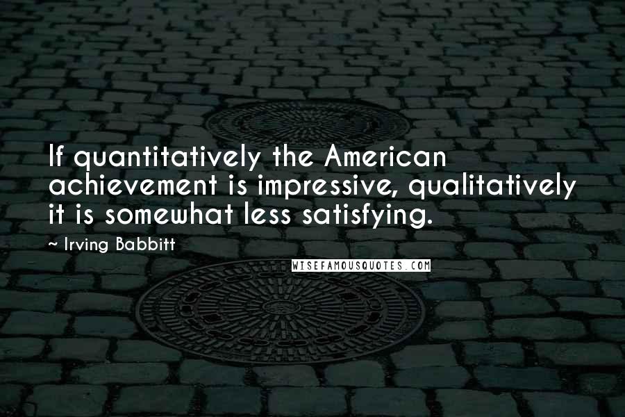 Irving Babbitt Quotes: If quantitatively the American achievement is impressive, qualitatively it is somewhat less satisfying.