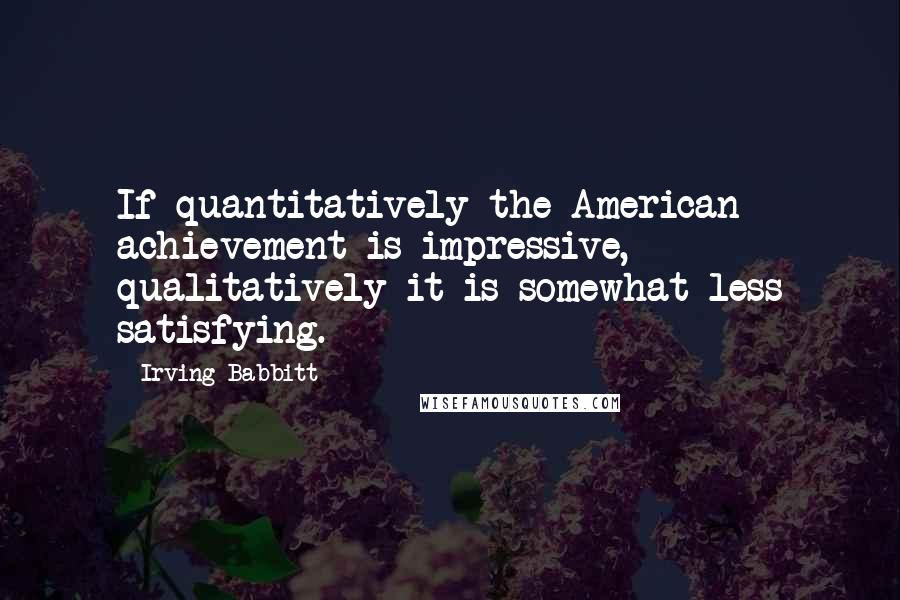 Irving Babbitt Quotes: If quantitatively the American achievement is impressive, qualitatively it is somewhat less satisfying.