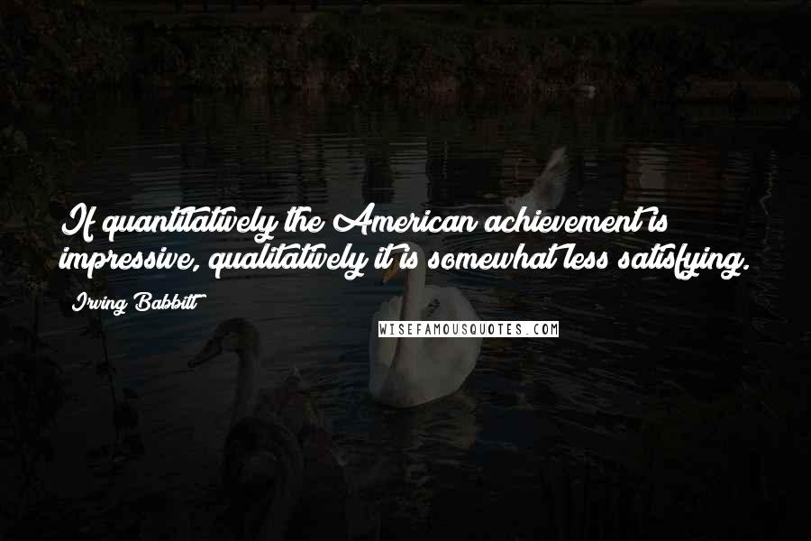 Irving Babbitt Quotes: If quantitatively the American achievement is impressive, qualitatively it is somewhat less satisfying.