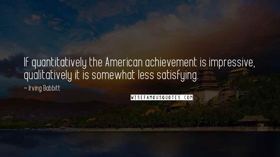 Irving Babbitt Quotes: If quantitatively the American achievement is impressive, qualitatively it is somewhat less satisfying.