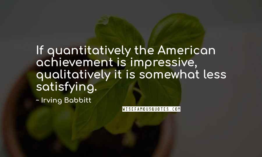 Irving Babbitt Quotes: If quantitatively the American achievement is impressive, qualitatively it is somewhat less satisfying.