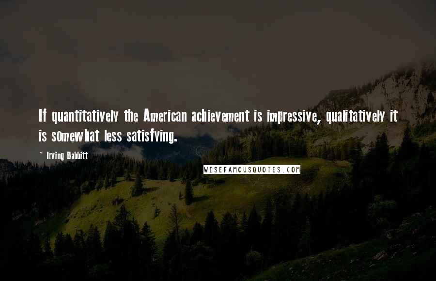 Irving Babbitt Quotes: If quantitatively the American achievement is impressive, qualitatively it is somewhat less satisfying.