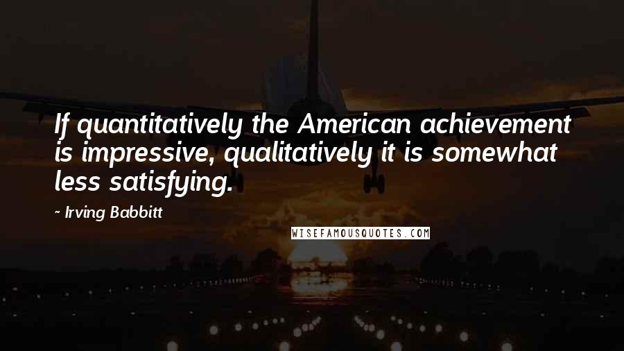 Irving Babbitt Quotes: If quantitatively the American achievement is impressive, qualitatively it is somewhat less satisfying.