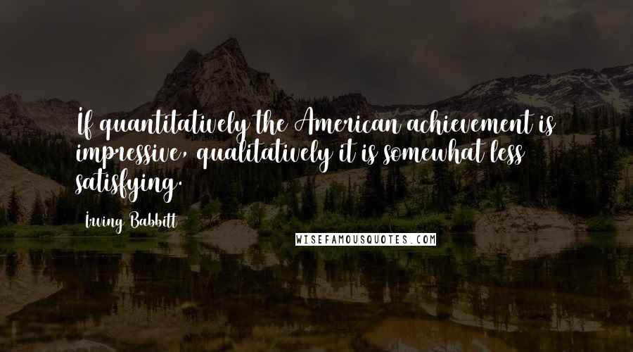 Irving Babbitt Quotes: If quantitatively the American achievement is impressive, qualitatively it is somewhat less satisfying.