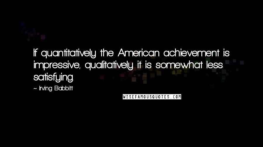 Irving Babbitt Quotes: If quantitatively the American achievement is impressive, qualitatively it is somewhat less satisfying.