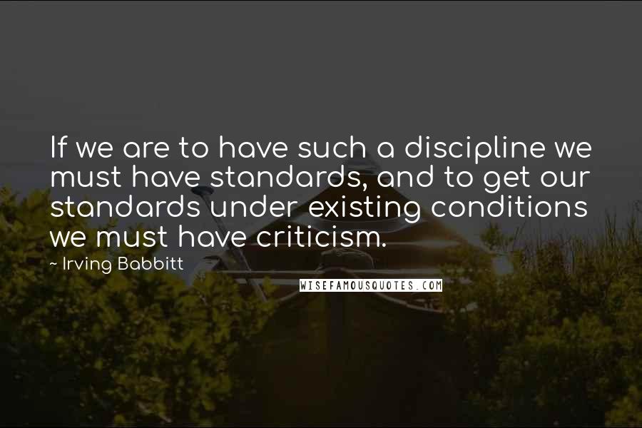 Irving Babbitt Quotes: If we are to have such a discipline we must have standards, and to get our standards under existing conditions we must have criticism.