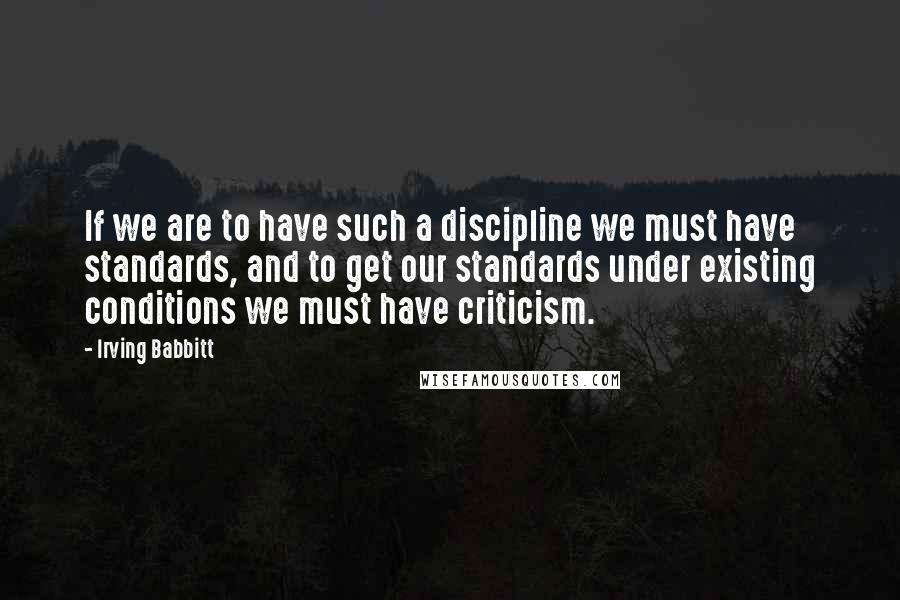 Irving Babbitt Quotes: If we are to have such a discipline we must have standards, and to get our standards under existing conditions we must have criticism.