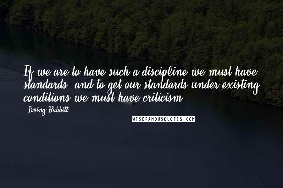 Irving Babbitt Quotes: If we are to have such a discipline we must have standards, and to get our standards under existing conditions we must have criticism.