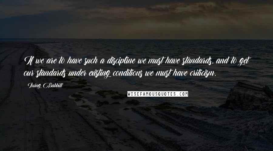 Irving Babbitt Quotes: If we are to have such a discipline we must have standards, and to get our standards under existing conditions we must have criticism.