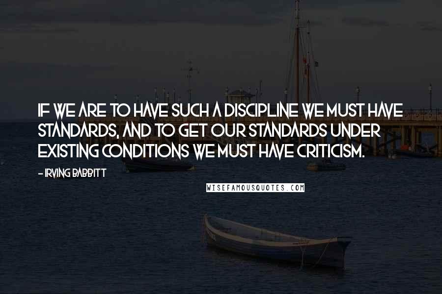 Irving Babbitt Quotes: If we are to have such a discipline we must have standards, and to get our standards under existing conditions we must have criticism.