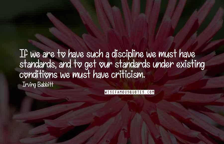 Irving Babbitt Quotes: If we are to have such a discipline we must have standards, and to get our standards under existing conditions we must have criticism.