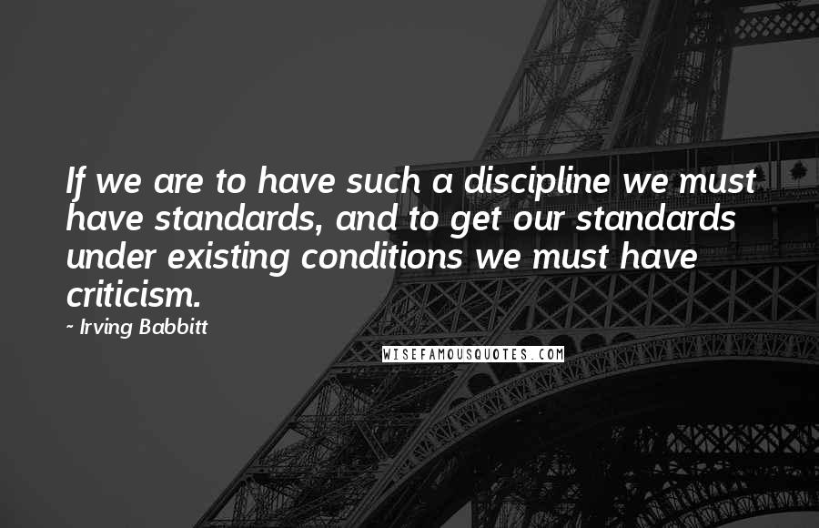 Irving Babbitt Quotes: If we are to have such a discipline we must have standards, and to get our standards under existing conditions we must have criticism.