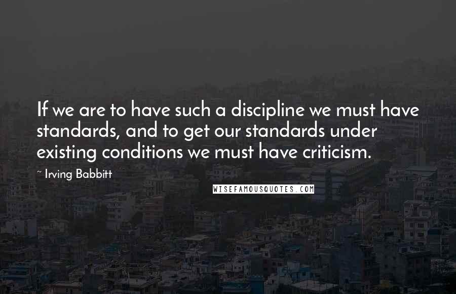 Irving Babbitt Quotes: If we are to have such a discipline we must have standards, and to get our standards under existing conditions we must have criticism.