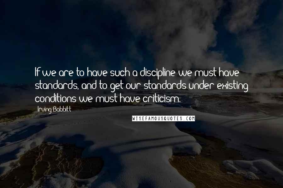 Irving Babbitt Quotes: If we are to have such a discipline we must have standards, and to get our standards under existing conditions we must have criticism.