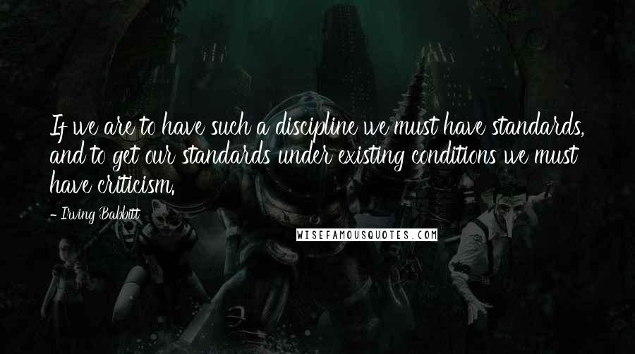 Irving Babbitt Quotes: If we are to have such a discipline we must have standards, and to get our standards under existing conditions we must have criticism.