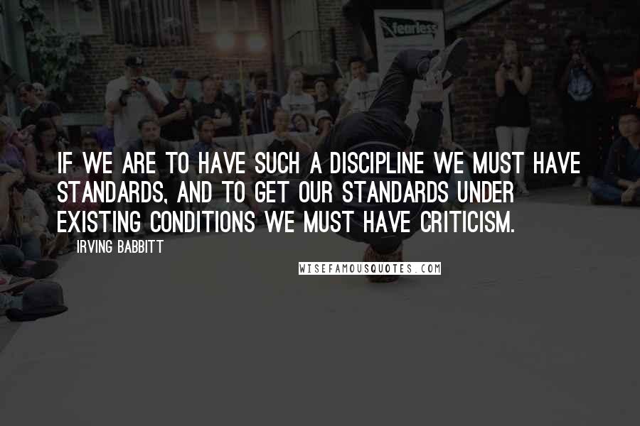 Irving Babbitt Quotes: If we are to have such a discipline we must have standards, and to get our standards under existing conditions we must have criticism.