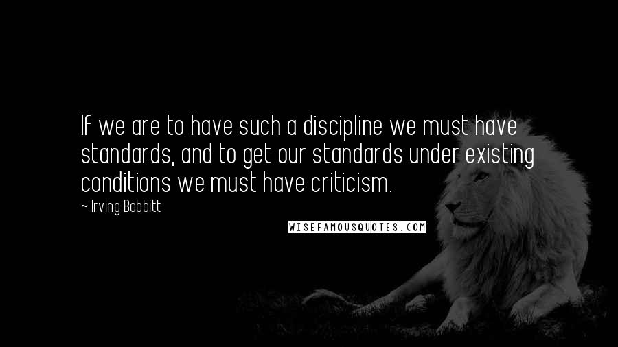 Irving Babbitt Quotes: If we are to have such a discipline we must have standards, and to get our standards under existing conditions we must have criticism.