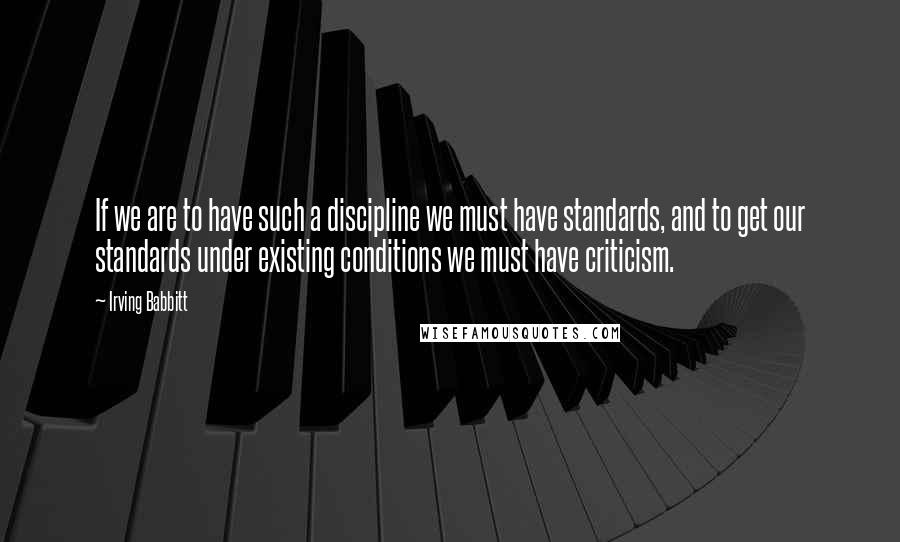 Irving Babbitt Quotes: If we are to have such a discipline we must have standards, and to get our standards under existing conditions we must have criticism.