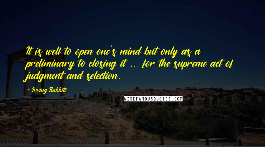 Irving Babbitt Quotes: It is well to open one's mind but only as a preliminary to closing it ... for the supreme act of judgment and selection.