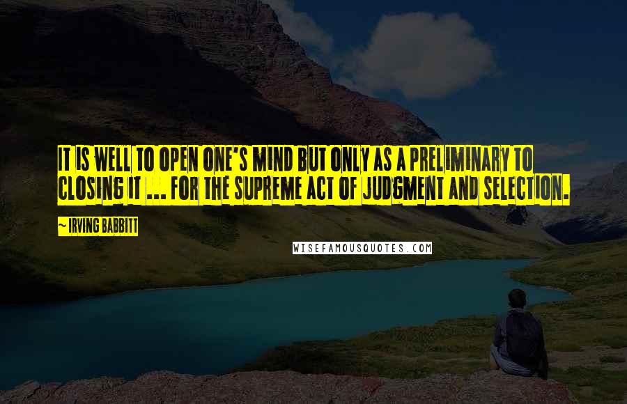 Irving Babbitt Quotes: It is well to open one's mind but only as a preliminary to closing it ... for the supreme act of judgment and selection.