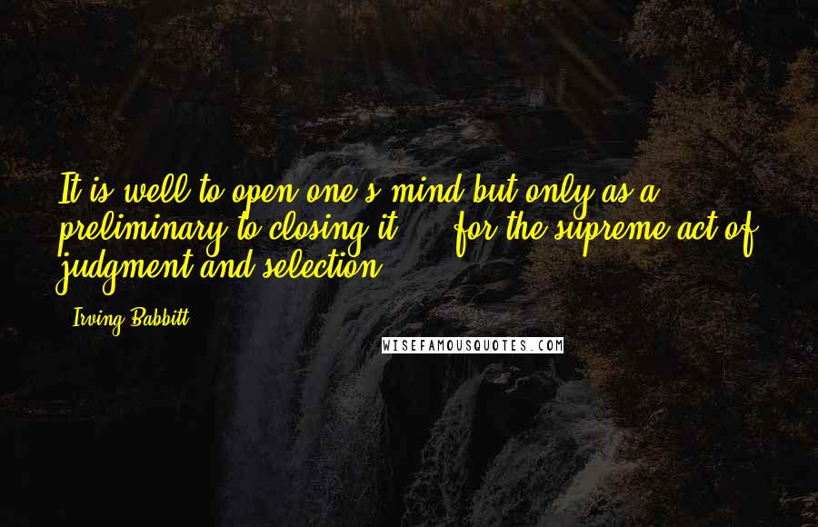 Irving Babbitt Quotes: It is well to open one's mind but only as a preliminary to closing it ... for the supreme act of judgment and selection.