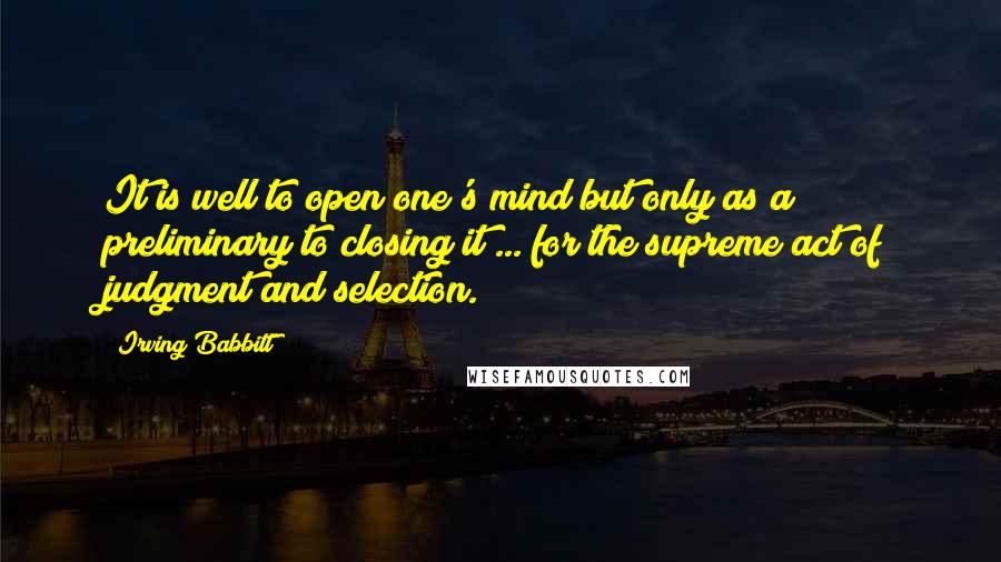 Irving Babbitt Quotes: It is well to open one's mind but only as a preliminary to closing it ... for the supreme act of judgment and selection.