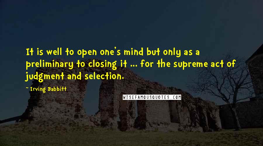 Irving Babbitt Quotes: It is well to open one's mind but only as a preliminary to closing it ... for the supreme act of judgment and selection.